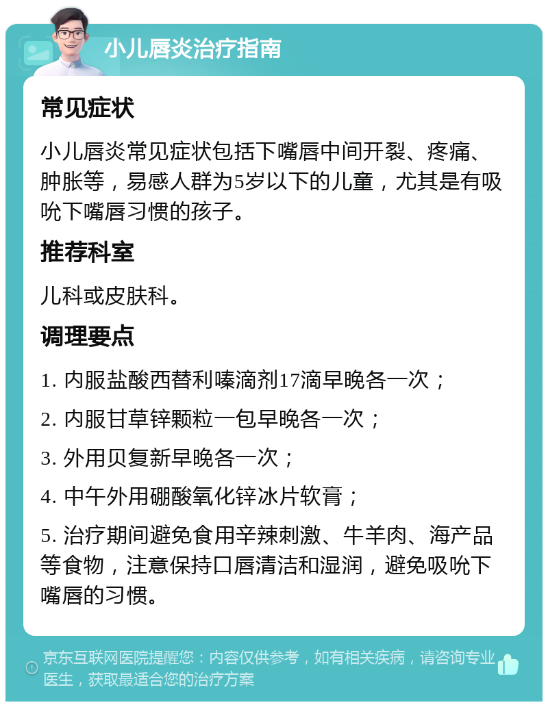 小儿唇炎治疗指南 常见症状 小儿唇炎常见症状包括下嘴唇中间开裂、疼痛、肿胀等，易感人群为5岁以下的儿童，尤其是有吸吮下嘴唇习惯的孩子。 推荐科室 儿科或皮肤科。 调理要点 1. 内服盐酸西替利嗪滴剂17滴早晚各一次； 2. 内服甘草锌颗粒一包早晚各一次； 3. 外用贝复新早晚各一次； 4. 中午外用硼酸氧化锌冰片软膏； 5. 治疗期间避免食用辛辣刺激、牛羊肉、海产品等食物，注意保持口唇清洁和湿润，避免吸吮下嘴唇的习惯。