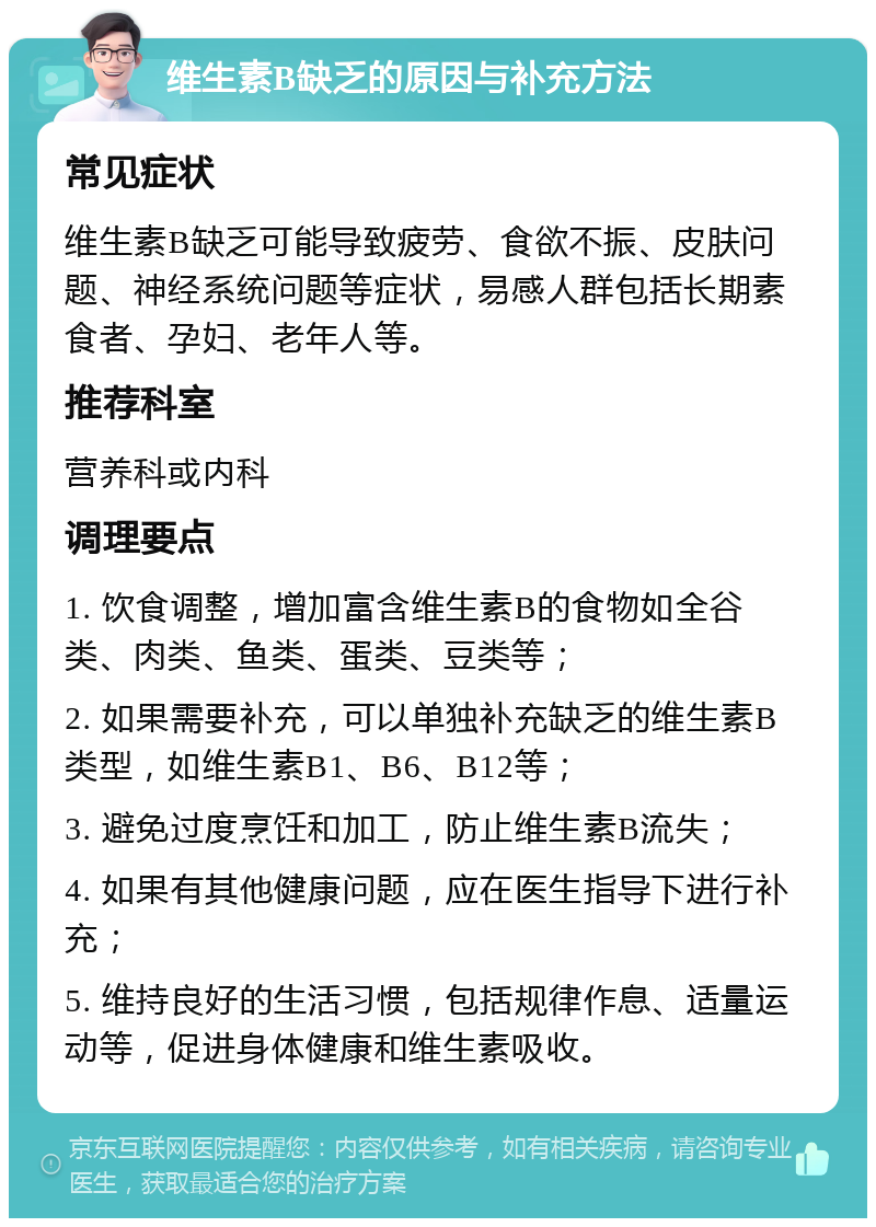 维生素B缺乏的原因与补充方法 常见症状 维生素B缺乏可能导致疲劳、食欲不振、皮肤问题、神经系统问题等症状，易感人群包括长期素食者、孕妇、老年人等。 推荐科室 营养科或内科 调理要点 1. 饮食调整，增加富含维生素B的食物如全谷类、肉类、鱼类、蛋类、豆类等； 2. 如果需要补充，可以单独补充缺乏的维生素B类型，如维生素B1、B6、B12等； 3. 避免过度烹饪和加工，防止维生素B流失； 4. 如果有其他健康问题，应在医生指导下进行补充； 5. 维持良好的生活习惯，包括规律作息、适量运动等，促进身体健康和维生素吸收。