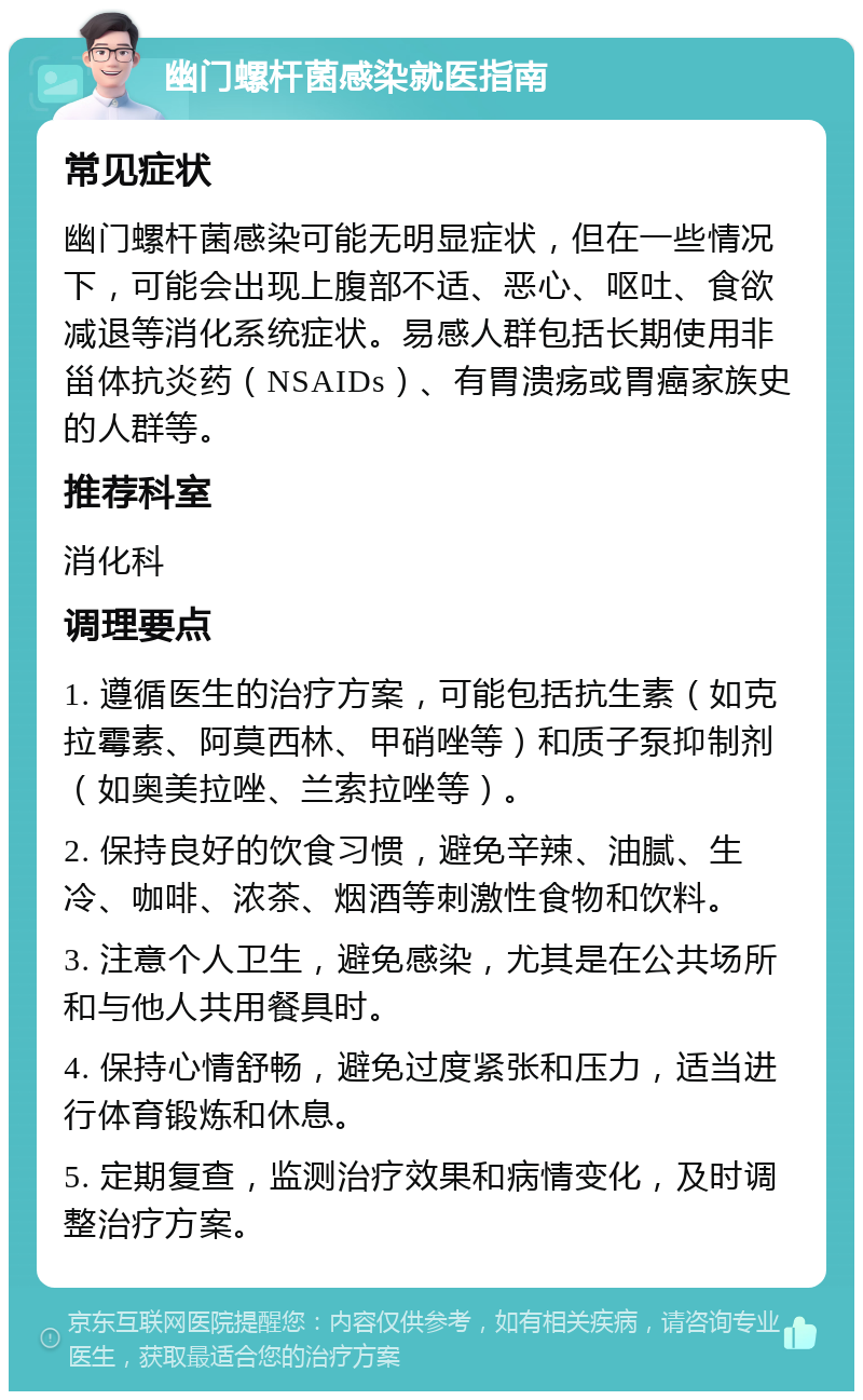 幽门螺杆菌感染就医指南 常见症状 幽门螺杆菌感染可能无明显症状，但在一些情况下，可能会出现上腹部不适、恶心、呕吐、食欲减退等消化系统症状。易感人群包括长期使用非甾体抗炎药（NSAIDs）、有胃溃疡或胃癌家族史的人群等。 推荐科室 消化科 调理要点 1. 遵循医生的治疗方案，可能包括抗生素（如克拉霉素、阿莫西林、甲硝唑等）和质子泵抑制剂（如奥美拉唑、兰索拉唑等）。 2. 保持良好的饮食习惯，避免辛辣、油腻、生冷、咖啡、浓茶、烟酒等刺激性食物和饮料。 3. 注意个人卫生，避免感染，尤其是在公共场所和与他人共用餐具时。 4. 保持心情舒畅，避免过度紧张和压力，适当进行体育锻炼和休息。 5. 定期复查，监测治疗效果和病情变化，及时调整治疗方案。