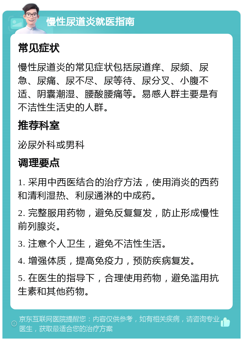 慢性尿道炎就医指南 常见症状 慢性尿道炎的常见症状包括尿道痒、尿频、尿急、尿痛、尿不尽、尿等待、尿分叉、小腹不适、阴囊潮湿、腰酸腰痛等。易感人群主要是有不洁性生活史的人群。 推荐科室 泌尿外科或男科 调理要点 1. 采用中西医结合的治疗方法，使用消炎的西药和清利湿热、利尿通淋的中成药。 2. 完整服用药物，避免反复复发，防止形成慢性前列腺炎。 3. 注意个人卫生，避免不洁性生活。 4. 增强体质，提高免疫力，预防疾病复发。 5. 在医生的指导下，合理使用药物，避免滥用抗生素和其他药物。