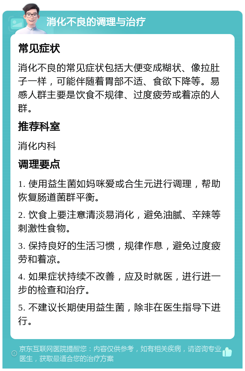 消化不良的调理与治疗 常见症状 消化不良的常见症状包括大便变成糊状、像拉肚子一样，可能伴随着胃部不适、食欲下降等。易感人群主要是饮食不规律、过度疲劳或着凉的人群。 推荐科室 消化内科 调理要点 1. 使用益生菌如妈咪爱或合生元进行调理，帮助恢复肠道菌群平衡。 2. 饮食上要注意清淡易消化，避免油腻、辛辣等刺激性食物。 3. 保持良好的生活习惯，规律作息，避免过度疲劳和着凉。 4. 如果症状持续不改善，应及时就医，进行进一步的检查和治疗。 5. 不建议长期使用益生菌，除非在医生指导下进行。