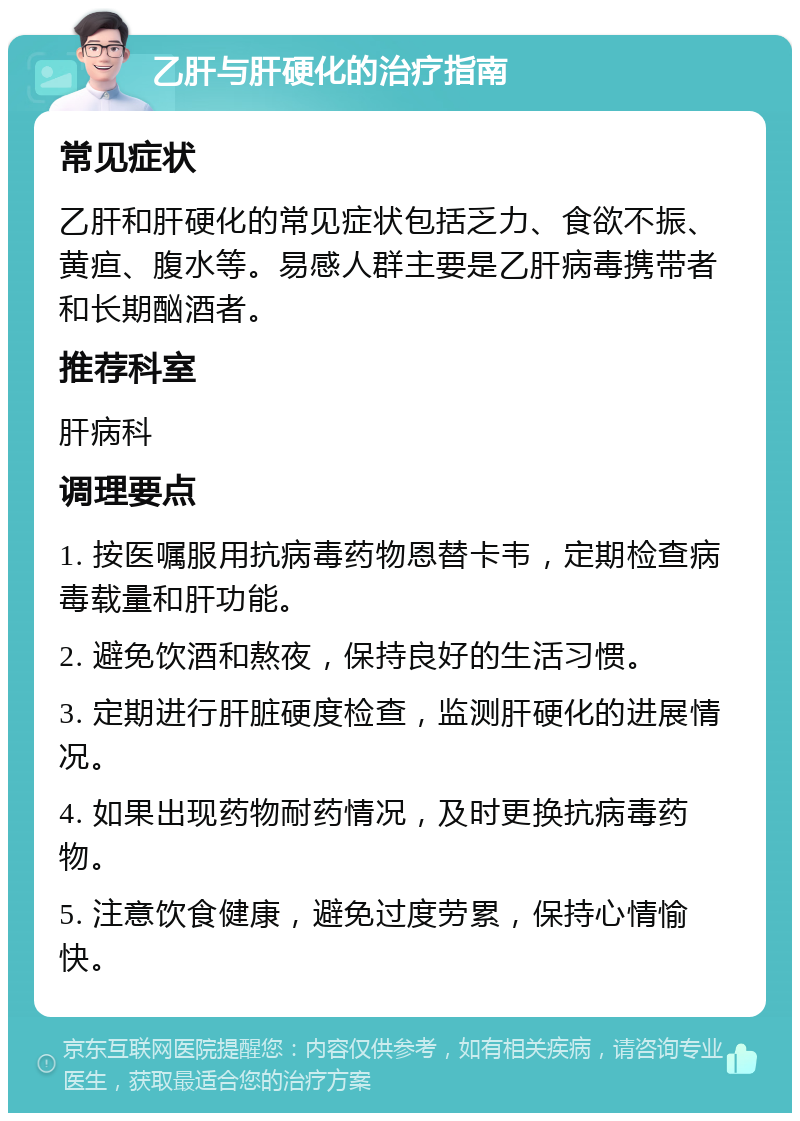 乙肝与肝硬化的治疗指南 常见症状 乙肝和肝硬化的常见症状包括乏力、食欲不振、黄疸、腹水等。易感人群主要是乙肝病毒携带者和长期酗酒者。 推荐科室 肝病科 调理要点 1. 按医嘱服用抗病毒药物恩替卡韦，定期检查病毒载量和肝功能。 2. 避免饮酒和熬夜，保持良好的生活习惯。 3. 定期进行肝脏硬度检查，监测肝硬化的进展情况。 4. 如果出现药物耐药情况，及时更换抗病毒药物。 5. 注意饮食健康，避免过度劳累，保持心情愉快。