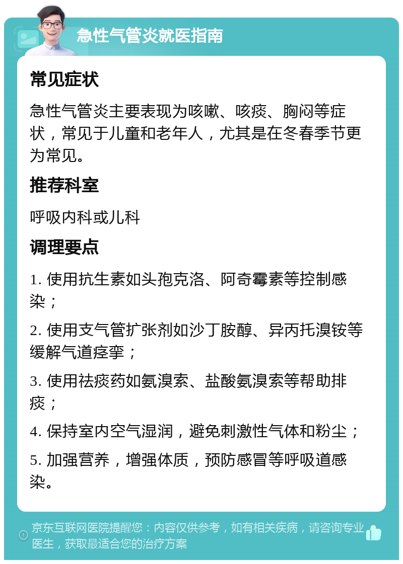 急性气管炎就医指南 常见症状 急性气管炎主要表现为咳嗽、咳痰、胸闷等症状，常见于儿童和老年人，尤其是在冬春季节更为常见。 推荐科室 呼吸内科或儿科 调理要点 1. 使用抗生素如头孢克洛、阿奇霉素等控制感染； 2. 使用支气管扩张剂如沙丁胺醇、异丙托溴铵等缓解气道痉挛； 3. 使用祛痰药如氨溴索、盐酸氨溴索等帮助排痰； 4. 保持室内空气湿润，避免刺激性气体和粉尘； 5. 加强营养，增强体质，预防感冒等呼吸道感染。