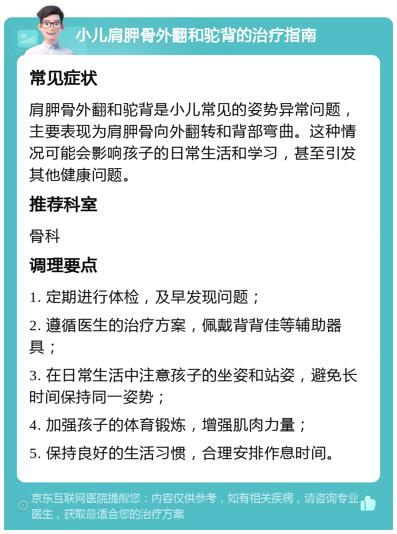 小儿肩胛骨外翻和驼背的治疗指南 常见症状 肩胛骨外翻和驼背是小儿常见的姿势异常问题，主要表现为肩胛骨向外翻转和背部弯曲。这种情况可能会影响孩子的日常生活和学习，甚至引发其他健康问题。 推荐科室 骨科 调理要点 1. 定期进行体检，及早发现问题； 2. 遵循医生的治疗方案，佩戴背背佳等辅助器具； 3. 在日常生活中注意孩子的坐姿和站姿，避免长时间保持同一姿势； 4. 加强孩子的体育锻炼，增强肌肉力量； 5. 保持良好的生活习惯，合理安排作息时间。