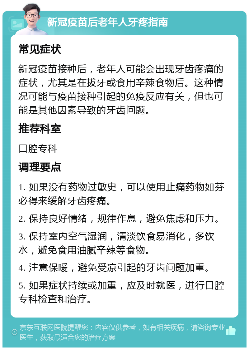 新冠疫苗后老年人牙疼指南 常见症状 新冠疫苗接种后，老年人可能会出现牙齿疼痛的症状，尤其是在拔牙或食用辛辣食物后。这种情况可能与疫苗接种引起的免疫反应有关，但也可能是其他因素导致的牙齿问题。 推荐科室 口腔专科 调理要点 1. 如果没有药物过敏史，可以使用止痛药物如芬必得来缓解牙齿疼痛。 2. 保持良好情绪，规律作息，避免焦虑和压力。 3. 保持室内空气湿润，清淡饮食易消化，多饮水，避免食用油腻辛辣等食物。 4. 注意保暖，避免受凉引起的牙齿问题加重。 5. 如果症状持续或加重，应及时就医，进行口腔专科检查和治疗。