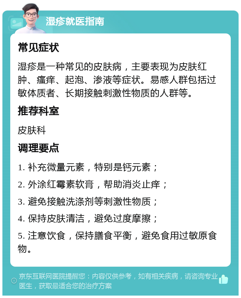 湿疹就医指南 常见症状 湿疹是一种常见的皮肤病，主要表现为皮肤红肿、瘙痒、起泡、渗液等症状。易感人群包括过敏体质者、长期接触刺激性物质的人群等。 推荐科室 皮肤科 调理要点 1. 补充微量元素，特别是钙元素； 2. 外涂红霉素软膏，帮助消炎止痒； 3. 避免接触洗涤剂等刺激性物质； 4. 保持皮肤清洁，避免过度摩擦； 5. 注意饮食，保持膳食平衡，避免食用过敏原食物。