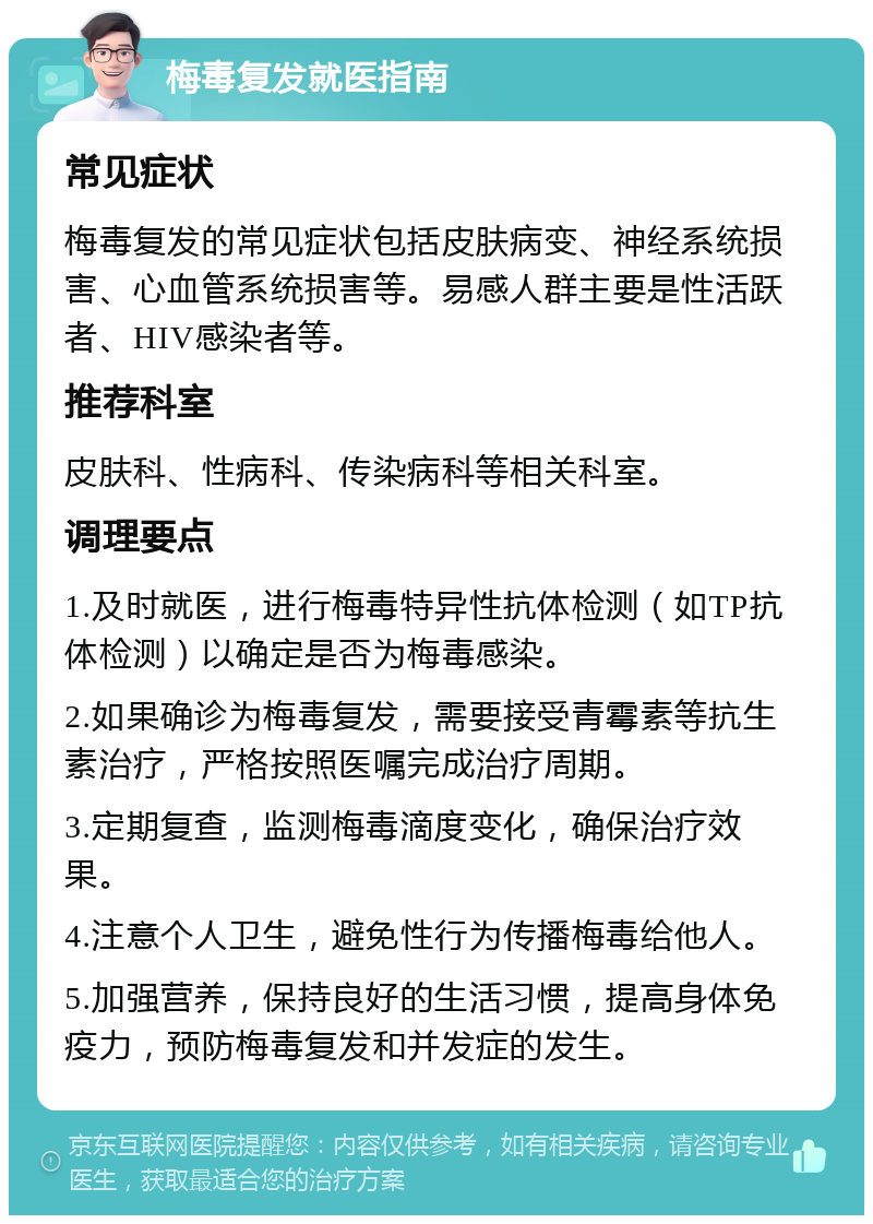 梅毒复发就医指南 常见症状 梅毒复发的常见症状包括皮肤病变、神经系统损害、心血管系统损害等。易感人群主要是性活跃者、HIV感染者等。 推荐科室 皮肤科、性病科、传染病科等相关科室。 调理要点 1.及时就医，进行梅毒特异性抗体检测（如TP抗体检测）以确定是否为梅毒感染。 2.如果确诊为梅毒复发，需要接受青霉素等抗生素治疗，严格按照医嘱完成治疗周期。 3.定期复查，监测梅毒滴度变化，确保治疗效果。 4.注意个人卫生，避免性行为传播梅毒给他人。 5.加强营养，保持良好的生活习惯，提高身体免疫力，预防梅毒复发和并发症的发生。