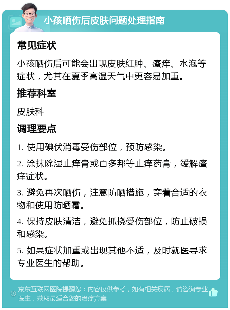 小孩晒伤后皮肤问题处理指南 常见症状 小孩晒伤后可能会出现皮肤红肿、瘙痒、水泡等症状，尤其在夏季高温天气中更容易加重。 推荐科室 皮肤科 调理要点 1. 使用碘伏消毒受伤部位，预防感染。 2. 涂抹除湿止痒膏或百多邦等止痒药膏，缓解瘙痒症状。 3. 避免再次晒伤，注意防晒措施，穿着合适的衣物和使用防晒霜。 4. 保持皮肤清洁，避免抓挠受伤部位，防止破损和感染。 5. 如果症状加重或出现其他不适，及时就医寻求专业医生的帮助。