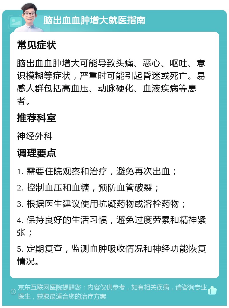 脑出血血肿增大就医指南 常见症状 脑出血血肿增大可能导致头痛、恶心、呕吐、意识模糊等症状，严重时可能引起昏迷或死亡。易感人群包括高血压、动脉硬化、血液疾病等患者。 推荐科室 神经外科 调理要点 1. 需要住院观察和治疗，避免再次出血； 2. 控制血压和血糖，预防血管破裂； 3. 根据医生建议使用抗凝药物或溶栓药物； 4. 保持良好的生活习惯，避免过度劳累和精神紧张； 5. 定期复查，监测血肿吸收情况和神经功能恢复情况。