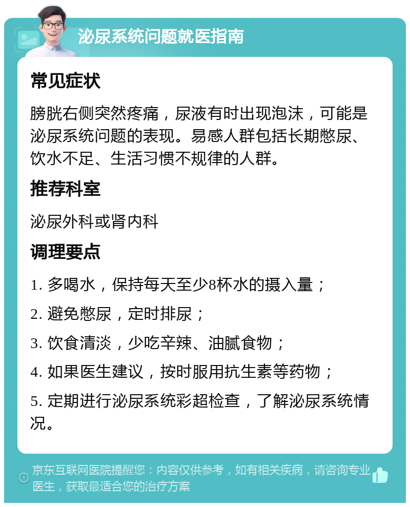 泌尿系统问题就医指南 常见症状 膀胱右侧突然疼痛，尿液有时出现泡沫，可能是泌尿系统问题的表现。易感人群包括长期憋尿、饮水不足、生活习惯不规律的人群。 推荐科室 泌尿外科或肾内科 调理要点 1. 多喝水，保持每天至少8杯水的摄入量； 2. 避免憋尿，定时排尿； 3. 饮食清淡，少吃辛辣、油腻食物； 4. 如果医生建议，按时服用抗生素等药物； 5. 定期进行泌尿系统彩超检查，了解泌尿系统情况。