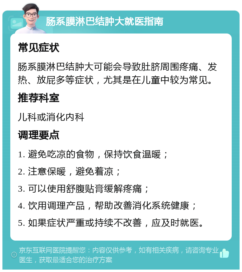 肠系膜淋巴结肿大就医指南 常见症状 肠系膜淋巴结肿大可能会导致肚脐周围疼痛、发热、放屁多等症状，尤其是在儿童中较为常见。 推荐科室 儿科或消化内科 调理要点 1. 避免吃凉的食物，保持饮食温暖； 2. 注意保暖，避免着凉； 3. 可以使用舒腹贴膏缓解疼痛； 4. 饮用调理产品，帮助改善消化系统健康； 5. 如果症状严重或持续不改善，应及时就医。