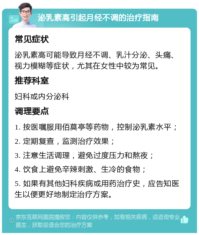 泌乳素高引起月经不调的治疗指南 常见症状 泌乳素高可能导致月经不调、乳汁分泌、头痛、视力模糊等症状，尤其在女性中较为常见。 推荐科室 妇科或内分泌科 调理要点 1. 按医嘱服用佰莫亭等药物，控制泌乳素水平； 2. 定期复查，监测治疗效果； 3. 注意生活调理，避免过度压力和熬夜； 4. 饮食上避免辛辣刺激、生冷的食物； 5. 如果有其他妇科疾病或用药治疗史，应告知医生以便更好地制定治疗方案。