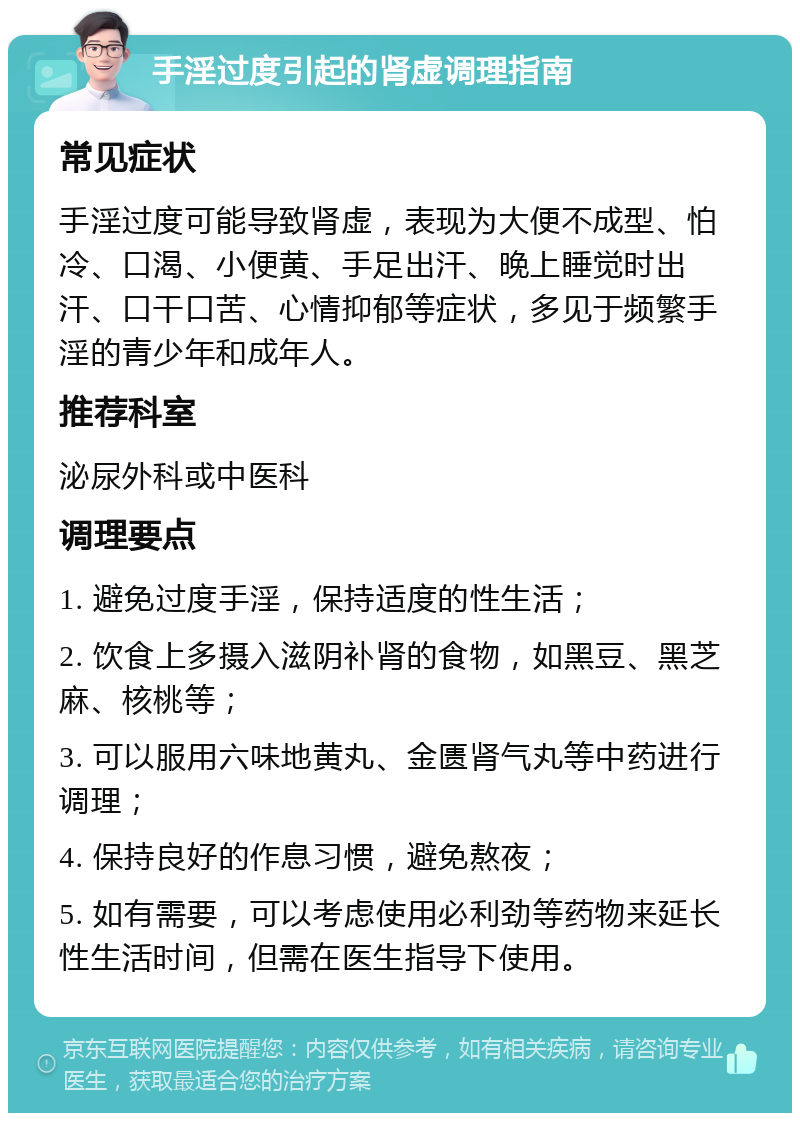 手淫过度引起的肾虚调理指南 常见症状 手淫过度可能导致肾虚，表现为大便不成型、怕冷、口渴、小便黄、手足出汗、晚上睡觉时出汗、口干口苦、心情抑郁等症状，多见于频繁手淫的青少年和成年人。 推荐科室 泌尿外科或中医科 调理要点 1. 避免过度手淫，保持适度的性生活； 2. 饮食上多摄入滋阴补肾的食物，如黑豆、黑芝麻、核桃等； 3. 可以服用六味地黄丸、金匮肾气丸等中药进行调理； 4. 保持良好的作息习惯，避免熬夜； 5. 如有需要，可以考虑使用必利劲等药物来延长性生活时间，但需在医生指导下使用。