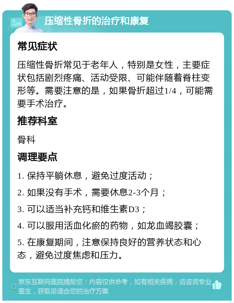 压缩性骨折的治疗和康复 常见症状 压缩性骨折常见于老年人，特别是女性，主要症状包括剧烈疼痛、活动受限、可能伴随着脊柱变形等。需要注意的是，如果骨折超过1/4，可能需要手术治疗。 推荐科室 骨科 调理要点 1. 保持平躺休息，避免过度活动； 2. 如果没有手术，需要休息2-3个月； 3. 可以适当补充钙和维生素D3； 4. 可以服用活血化瘀的药物，如龙血竭胶囊； 5. 在康复期间，注意保持良好的营养状态和心态，避免过度焦虑和压力。