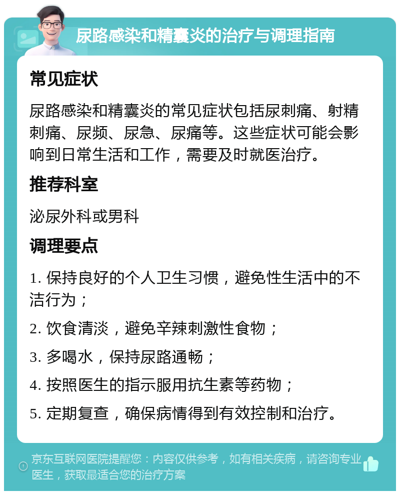 尿路感染和精囊炎的治疗与调理指南 常见症状 尿路感染和精囊炎的常见症状包括尿刺痛、射精刺痛、尿频、尿急、尿痛等。这些症状可能会影响到日常生活和工作，需要及时就医治疗。 推荐科室 泌尿外科或男科 调理要点 1. 保持良好的个人卫生习惯，避免性生活中的不洁行为； 2. 饮食清淡，避免辛辣刺激性食物； 3. 多喝水，保持尿路通畅； 4. 按照医生的指示服用抗生素等药物； 5. 定期复查，确保病情得到有效控制和治疗。