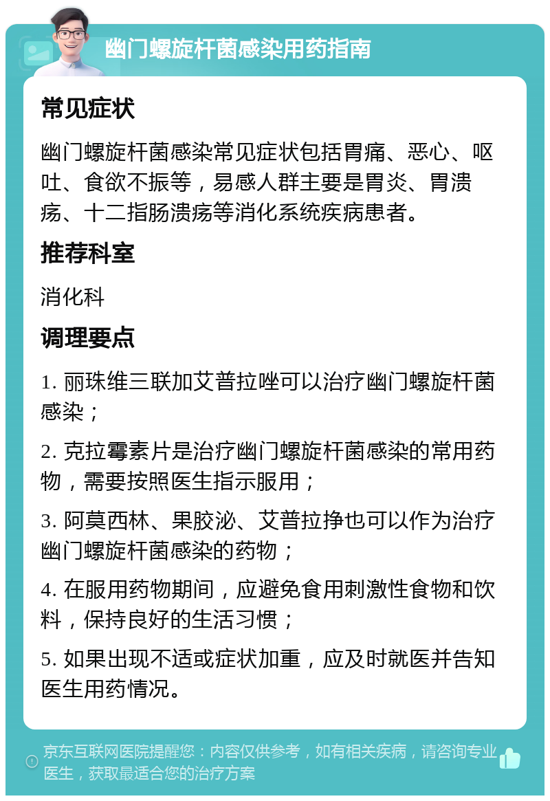 幽门螺旋杆菌感染用药指南 常见症状 幽门螺旋杆菌感染常见症状包括胃痛、恶心、呕吐、食欲不振等，易感人群主要是胃炎、胃溃疡、十二指肠溃疡等消化系统疾病患者。 推荐科室 消化科 调理要点 1. 丽珠维三联加艾普拉唑可以治疗幽门螺旋杆菌感染； 2. 克拉霉素片是治疗幽门螺旋杆菌感染的常用药物，需要按照医生指示服用； 3. 阿莫西林、果胶泌、艾普拉挣也可以作为治疗幽门螺旋杆菌感染的药物； 4. 在服用药物期间，应避免食用刺激性食物和饮料，保持良好的生活习惯； 5. 如果出现不适或症状加重，应及时就医并告知医生用药情况。