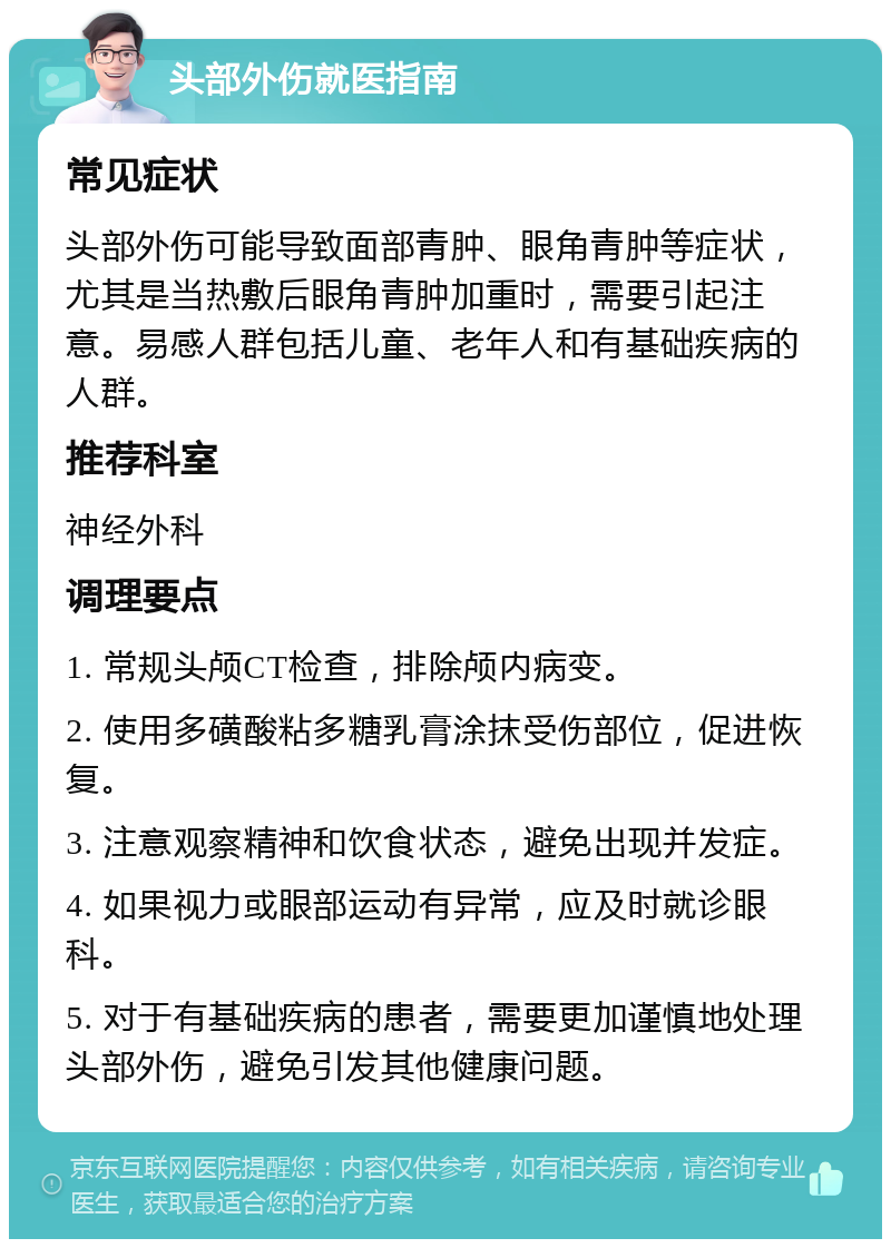 头部外伤就医指南 常见症状 头部外伤可能导致面部青肿、眼角青肿等症状，尤其是当热敷后眼角青肿加重时，需要引起注意。易感人群包括儿童、老年人和有基础疾病的人群。 推荐科室 神经外科 调理要点 1. 常规头颅CT检查，排除颅内病变。 2. 使用多磺酸粘多糖乳膏涂抹受伤部位，促进恢复。 3. 注意观察精神和饮食状态，避免出现并发症。 4. 如果视力或眼部运动有异常，应及时就诊眼科。 5. 对于有基础疾病的患者，需要更加谨慎地处理头部外伤，避免引发其他健康问题。