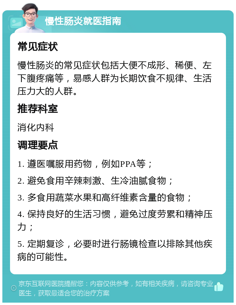 慢性肠炎就医指南 常见症状 慢性肠炎的常见症状包括大便不成形、稀便、左下腹疼痛等，易感人群为长期饮食不规律、生活压力大的人群。 推荐科室 消化内科 调理要点 1. 遵医嘱服用药物，例如PPA等； 2. 避免食用辛辣刺激、生冷油腻食物； 3. 多食用蔬菜水果和高纤维素含量的食物； 4. 保持良好的生活习惯，避免过度劳累和精神压力； 5. 定期复诊，必要时进行肠镜检查以排除其他疾病的可能性。