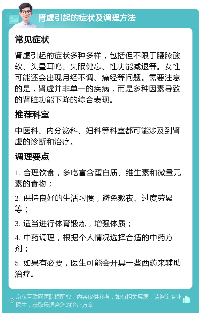 肾虚引起的症状及调理方法 常见症状 肾虚引起的症状多种多样，包括但不限于腰膝酸软、头晕耳鸣、失眠健忘、性功能减退等。女性可能还会出现月经不调、痛经等问题。需要注意的是，肾虚并非单一的疾病，而是多种因素导致的肾脏功能下降的综合表现。 推荐科室 中医科、内分泌科、妇科等科室都可能涉及到肾虚的诊断和治疗。 调理要点 1. 合理饮食，多吃富含蛋白质、维生素和微量元素的食物； 2. 保持良好的生活习惯，避免熬夜、过度劳累等； 3. 适当进行体育锻炼，增强体质； 4. 中药调理，根据个人情况选择合适的中药方剂； 5. 如果有必要，医生可能会开具一些西药来辅助治疗。