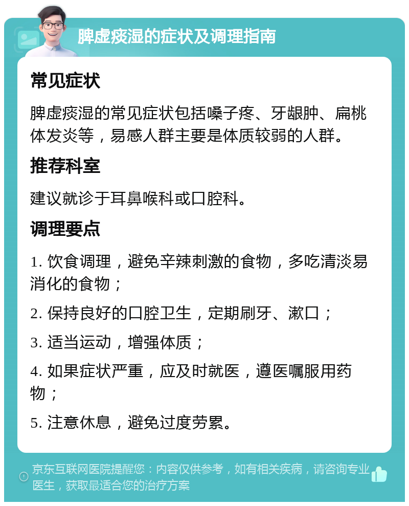 脾虚痰湿的症状及调理指南 常见症状 脾虚痰湿的常见症状包括嗓子疼、牙龈肿、扁桃体发炎等，易感人群主要是体质较弱的人群。 推荐科室 建议就诊于耳鼻喉科或口腔科。 调理要点 1. 饮食调理，避免辛辣刺激的食物，多吃清淡易消化的食物； 2. 保持良好的口腔卫生，定期刷牙、漱口； 3. 适当运动，增强体质； 4. 如果症状严重，应及时就医，遵医嘱服用药物； 5. 注意休息，避免过度劳累。