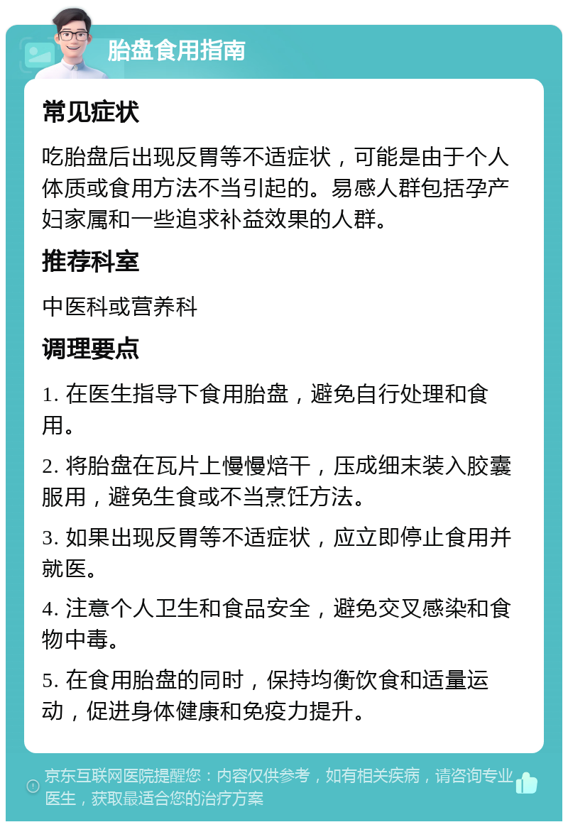 胎盘食用指南 常见症状 吃胎盘后出现反胃等不适症状，可能是由于个人体质或食用方法不当引起的。易感人群包括孕产妇家属和一些追求补益效果的人群。 推荐科室 中医科或营养科 调理要点 1. 在医生指导下食用胎盘，避免自行处理和食用。 2. 将胎盘在瓦片上慢慢焙干，压成细末装入胶囊服用，避免生食或不当烹饪方法。 3. 如果出现反胃等不适症状，应立即停止食用并就医。 4. 注意个人卫生和食品安全，避免交叉感染和食物中毒。 5. 在食用胎盘的同时，保持均衡饮食和适量运动，促进身体健康和免疫力提升。