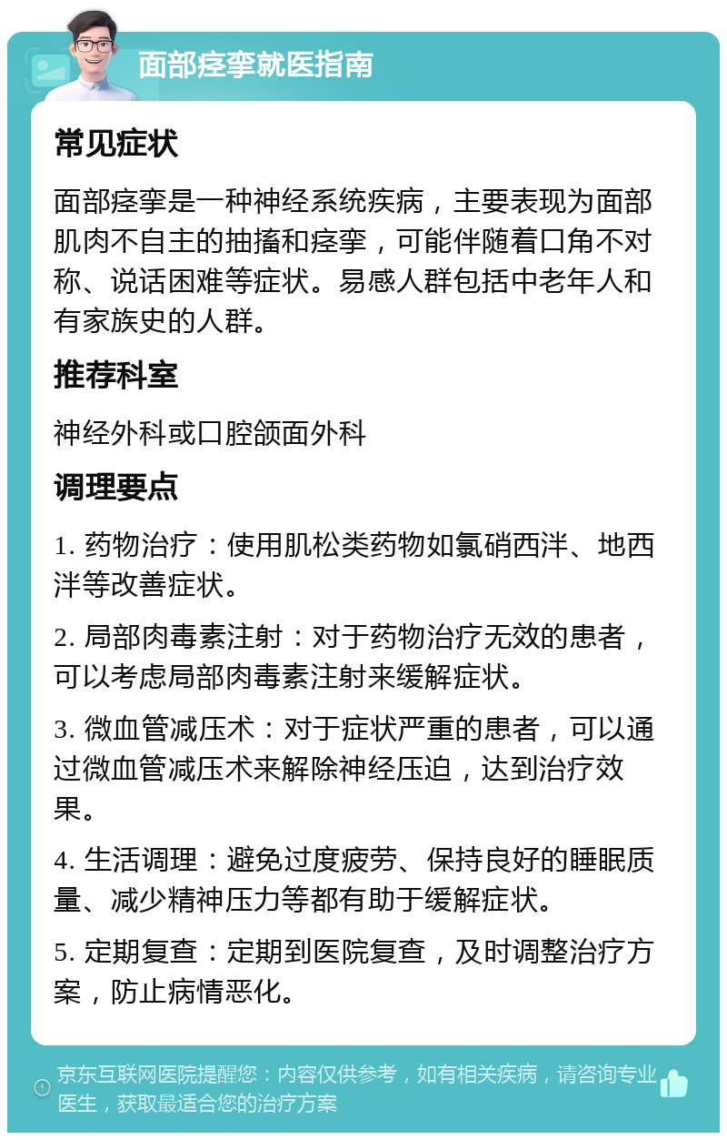 面部痉挛就医指南 常见症状 面部痉挛是一种神经系统疾病，主要表现为面部肌肉不自主的抽搐和痉挛，可能伴随着口角不对称、说话困难等症状。易感人群包括中老年人和有家族史的人群。 推荐科室 神经外科或口腔颌面外科 调理要点 1. 药物治疗：使用肌松类药物如氯硝西泮、地西泮等改善症状。 2. 局部肉毒素注射：对于药物治疗无效的患者，可以考虑局部肉毒素注射来缓解症状。 3. 微血管减压术：对于症状严重的患者，可以通过微血管减压术来解除神经压迫，达到治疗效果。 4. 生活调理：避免过度疲劳、保持良好的睡眠质量、减少精神压力等都有助于缓解症状。 5. 定期复查：定期到医院复查，及时调整治疗方案，防止病情恶化。