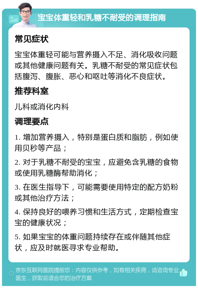 宝宝体重轻和乳糖不耐受的调理指南 常见症状 宝宝体重轻可能与营养摄入不足、消化吸收问题或其他健康问题有关。乳糖不耐受的常见症状包括腹泻、腹胀、恶心和呕吐等消化不良症状。 推荐科室 儿科或消化内科 调理要点 1. 增加营养摄入，特别是蛋白质和脂肪，例如使用贝秒等产品； 2. 对于乳糖不耐受的宝宝，应避免含乳糖的食物或使用乳糖酶帮助消化； 3. 在医生指导下，可能需要使用特定的配方奶粉或其他治疗方法； 4. 保持良好的喂养习惯和生活方式，定期检查宝宝的健康状况； 5. 如果宝宝的体重问题持续存在或伴随其他症状，应及时就医寻求专业帮助。