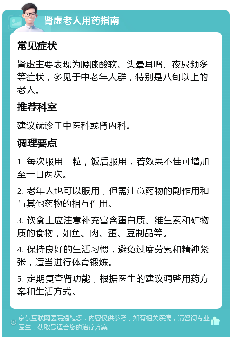 肾虚老人用药指南 常见症状 肾虚主要表现为腰膝酸软、头晕耳鸣、夜尿频多等症状，多见于中老年人群，特别是八旬以上的老人。 推荐科室 建议就诊于中医科或肾内科。 调理要点 1. 每次服用一粒，饭后服用，若效果不佳可增加至一日两次。 2. 老年人也可以服用，但需注意药物的副作用和与其他药物的相互作用。 3. 饮食上应注意补充富含蛋白质、维生素和矿物质的食物，如鱼、肉、蛋、豆制品等。 4. 保持良好的生活习惯，避免过度劳累和精神紧张，适当进行体育锻炼。 5. 定期复查肾功能，根据医生的建议调整用药方案和生活方式。