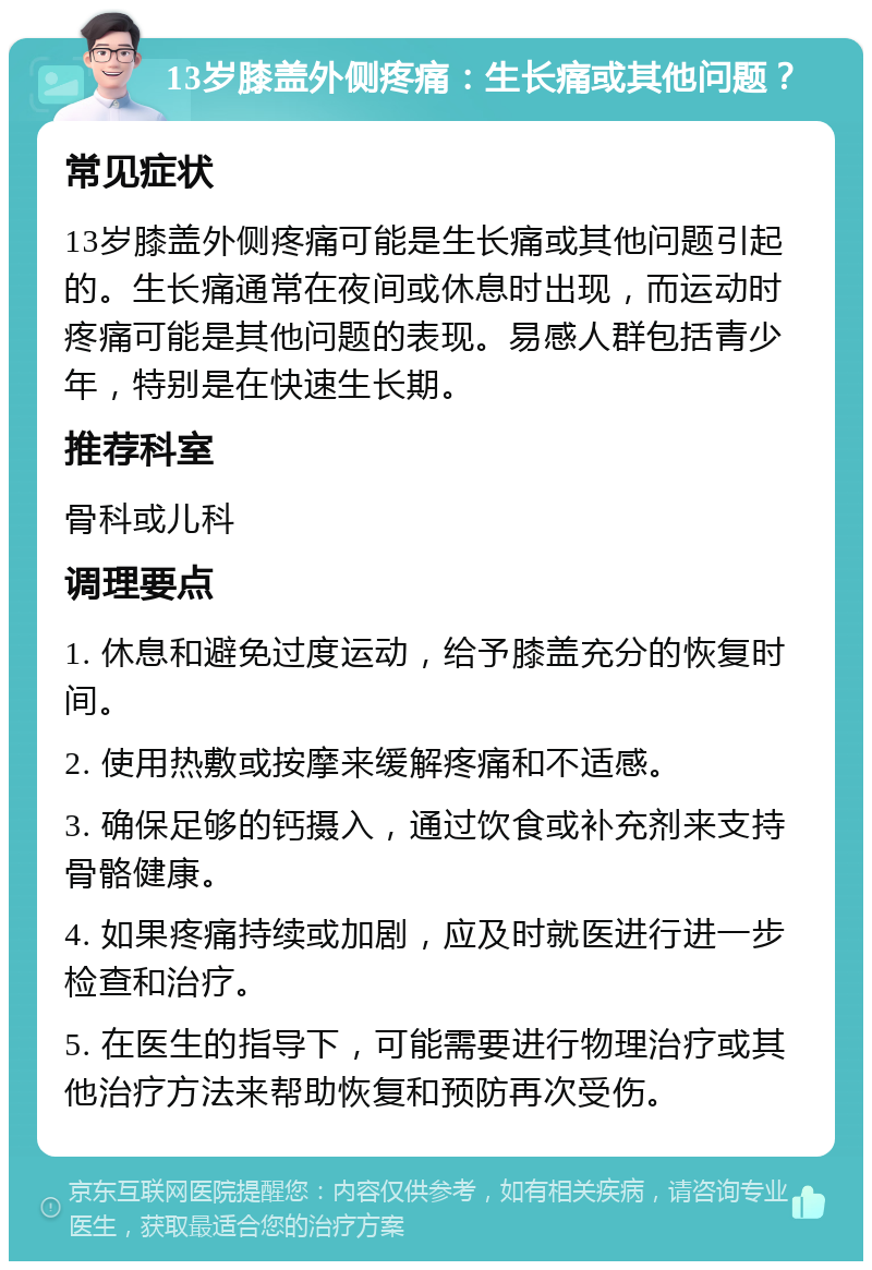 13岁膝盖外侧疼痛：生长痛或其他问题？ 常见症状 13岁膝盖外侧疼痛可能是生长痛或其他问题引起的。生长痛通常在夜间或休息时出现，而运动时疼痛可能是其他问题的表现。易感人群包括青少年，特别是在快速生长期。 推荐科室 骨科或儿科 调理要点 1. 休息和避免过度运动，给予膝盖充分的恢复时间。 2. 使用热敷或按摩来缓解疼痛和不适感。 3. 确保足够的钙摄入，通过饮食或补充剂来支持骨骼健康。 4. 如果疼痛持续或加剧，应及时就医进行进一步检查和治疗。 5. 在医生的指导下，可能需要进行物理治疗或其他治疗方法来帮助恢复和预防再次受伤。