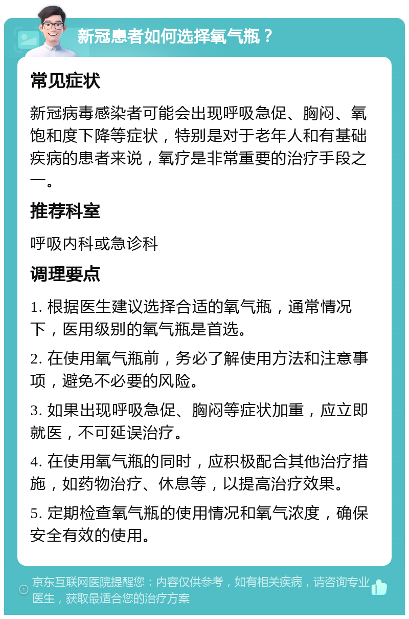 新冠患者如何选择氧气瓶？ 常见症状 新冠病毒感染者可能会出现呼吸急促、胸闷、氧饱和度下降等症状，特别是对于老年人和有基础疾病的患者来说，氧疗是非常重要的治疗手段之一。 推荐科室 呼吸内科或急诊科 调理要点 1. 根据医生建议选择合适的氧气瓶，通常情况下，医用级别的氧气瓶是首选。 2. 在使用氧气瓶前，务必了解使用方法和注意事项，避免不必要的风险。 3. 如果出现呼吸急促、胸闷等症状加重，应立即就医，不可延误治疗。 4. 在使用氧气瓶的同时，应积极配合其他治疗措施，如药物治疗、休息等，以提高治疗效果。 5. 定期检查氧气瓶的使用情况和氧气浓度，确保安全有效的使用。