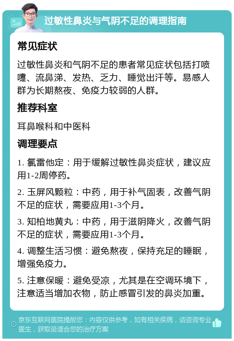 过敏性鼻炎与气阴不足的调理指南 常见症状 过敏性鼻炎和气阴不足的患者常见症状包括打喷嚏、流鼻涕、发热、乏力、睡觉出汗等。易感人群为长期熬夜、免疫力较弱的人群。 推荐科室 耳鼻喉科和中医科 调理要点 1. 氯雷他定：用于缓解过敏性鼻炎症状，建议应用1-2周停药。 2. 玉屏风颗粒：中药，用于补气固表，改善气阴不足的症状，需要应用1-3个月。 3. 知柏地黄丸：中药，用于滋阴降火，改善气阴不足的症状，需要应用1-3个月。 4. 调整生活习惯：避免熬夜，保持充足的睡眠，增强免疫力。 5. 注意保暖：避免受凉，尤其是在空调环境下，注意适当增加衣物，防止感冒引发的鼻炎加重。