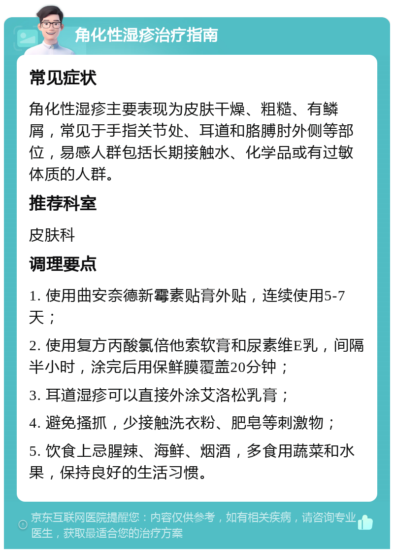 角化性湿疹治疗指南 常见症状 角化性湿疹主要表现为皮肤干燥、粗糙、有鳞屑，常见于手指关节处、耳道和胳膊肘外侧等部位，易感人群包括长期接触水、化学品或有过敏体质的人群。 推荐科室 皮肤科 调理要点 1. 使用曲安奈德新霉素贴膏外贴，连续使用5-7天； 2. 使用复方丙酸氯倍他索软膏和尿素维E乳，间隔半小时，涂完后用保鲜膜覆盖20分钟； 3. 耳道湿疹可以直接外涂艾洛松乳膏； 4. 避免搔抓，少接触洗衣粉、肥皂等刺激物； 5. 饮食上忌腥辣、海鲜、烟酒，多食用蔬菜和水果，保持良好的生活习惯。