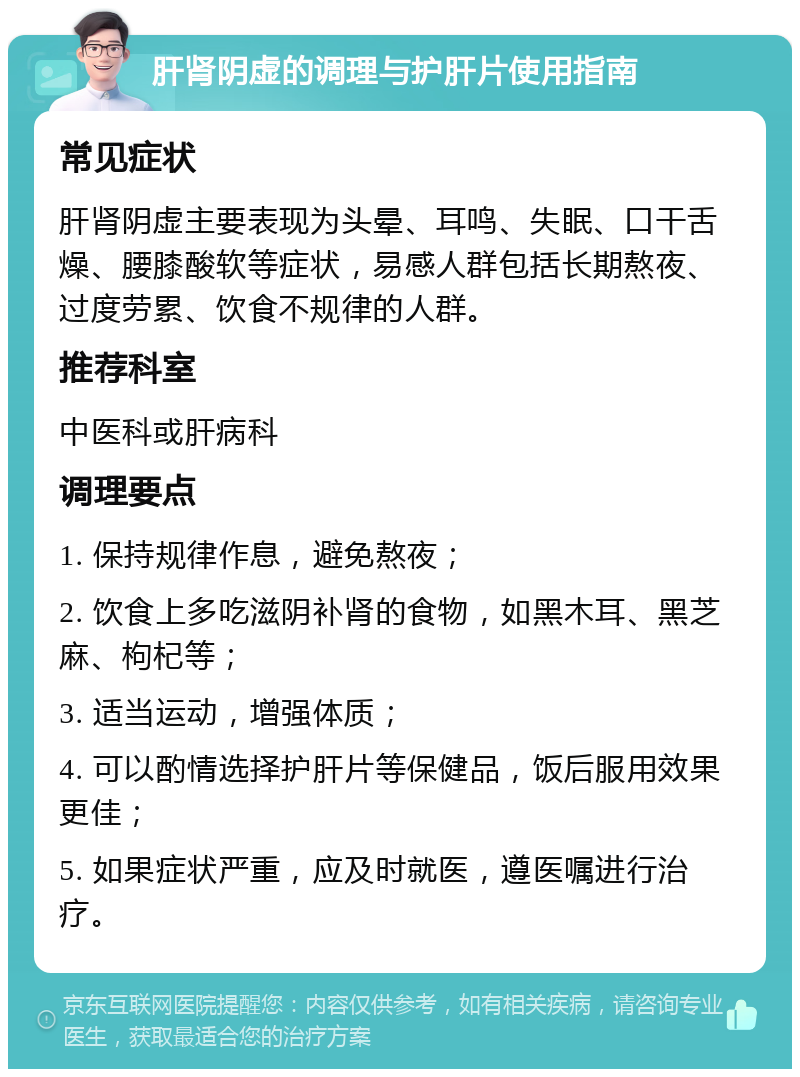 肝肾阴虚的调理与护肝片使用指南 常见症状 肝肾阴虚主要表现为头晕、耳鸣、失眠、口干舌燥、腰膝酸软等症状，易感人群包括长期熬夜、过度劳累、饮食不规律的人群。 推荐科室 中医科或肝病科 调理要点 1. 保持规律作息，避免熬夜； 2. 饮食上多吃滋阴补肾的食物，如黑木耳、黑芝麻、枸杞等； 3. 适当运动，增强体质； 4. 可以酌情选择护肝片等保健品，饭后服用效果更佳； 5. 如果症状严重，应及时就医，遵医嘱进行治疗。