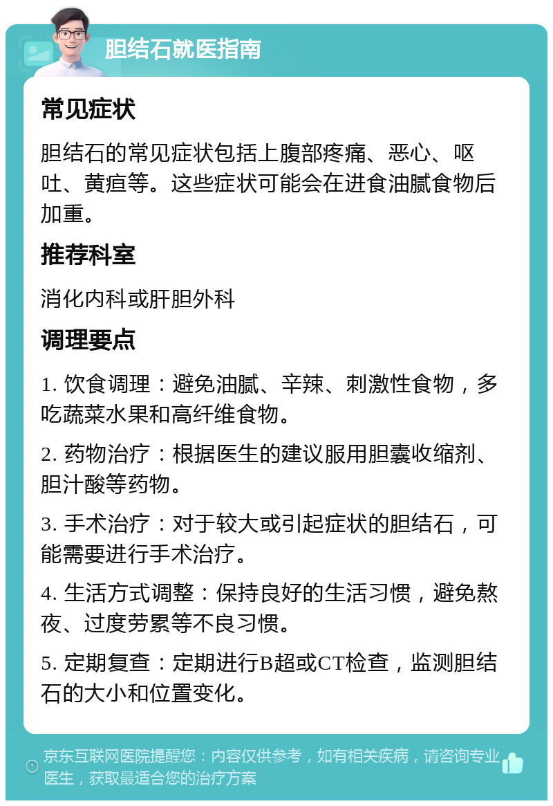 胆结石就医指南 常见症状 胆结石的常见症状包括上腹部疼痛、恶心、呕吐、黄疸等。这些症状可能会在进食油腻食物后加重。 推荐科室 消化内科或肝胆外科 调理要点 1. 饮食调理：避免油腻、辛辣、刺激性食物，多吃蔬菜水果和高纤维食物。 2. 药物治疗：根据医生的建议服用胆囊收缩剂、胆汁酸等药物。 3. 手术治疗：对于较大或引起症状的胆结石，可能需要进行手术治疗。 4. 生活方式调整：保持良好的生活习惯，避免熬夜、过度劳累等不良习惯。 5. 定期复查：定期进行B超或CT检查，监测胆结石的大小和位置变化。