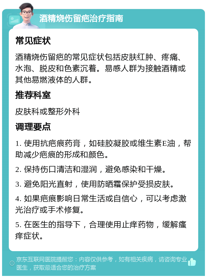 酒精烧伤留疤治疗指南 常见症状 酒精烧伤留疤的常见症状包括皮肤红肿、疼痛、水泡、脱皮和色素沉着。易感人群为接触酒精或其他易燃液体的人群。 推荐科室 皮肤科或整形外科 调理要点 1. 使用抗疤痕药膏，如硅胶凝胶或维生素E油，帮助减少疤痕的形成和颜色。 2. 保持伤口清洁和湿润，避免感染和干燥。 3. 避免阳光直射，使用防晒霜保护受损皮肤。 4. 如果疤痕影响日常生活或自信心，可以考虑激光治疗或手术修复。 5. 在医生的指导下，合理使用止痒药物，缓解瘙痒症状。