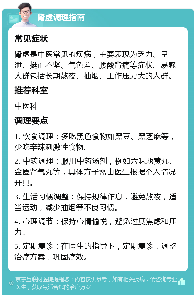 肾虚调理指南 常见症状 肾虚是中医常见的疾病，主要表现为乏力、早泄、挺而不坚、气色差、腰酸背痛等症状。易感人群包括长期熬夜、抽烟、工作压力大的人群。 推荐科室 中医科 调理要点 1. 饮食调理：多吃黑色食物如黑豆、黑芝麻等，少吃辛辣刺激性食物。 2. 中药调理：服用中药汤剂，例如六味地黄丸、金匮肾气丸等，具体方子需由医生根据个人情况开具。 3. 生活习惯调整：保持规律作息，避免熬夜，适当运动，减少抽烟等不良习惯。 4. 心理调节：保持心情愉悦，避免过度焦虑和压力。 5. 定期复诊：在医生的指导下，定期复诊，调整治疗方案，巩固疗效。