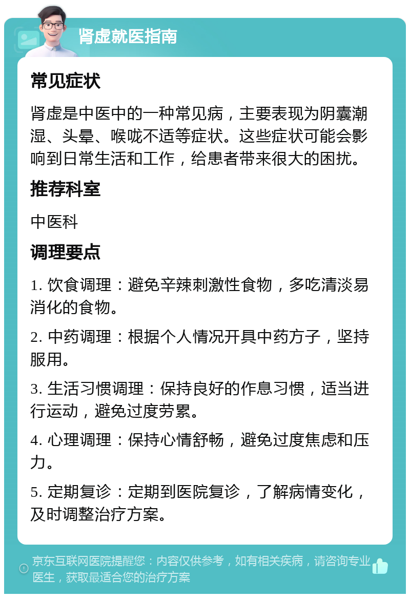 肾虚就医指南 常见症状 肾虚是中医中的一种常见病，主要表现为阴囊潮湿、头晕、喉咙不适等症状。这些症状可能会影响到日常生活和工作，给患者带来很大的困扰。 推荐科室 中医科 调理要点 1. 饮食调理：避免辛辣刺激性食物，多吃清淡易消化的食物。 2. 中药调理：根据个人情况开具中药方子，坚持服用。 3. 生活习惯调理：保持良好的作息习惯，适当进行运动，避免过度劳累。 4. 心理调理：保持心情舒畅，避免过度焦虑和压力。 5. 定期复诊：定期到医院复诊，了解病情变化，及时调整治疗方案。