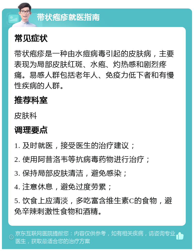 带状疱疹就医指南 常见症状 带状疱疹是一种由水痘病毒引起的皮肤病，主要表现为局部皮肤红斑、水疱、灼热感和剧烈疼痛。易感人群包括老年人、免疫力低下者和有慢性疾病的人群。 推荐科室 皮肤科 调理要点 1. 及时就医，接受医生的治疗建议； 2. 使用阿昔洛韦等抗病毒药物进行治疗； 3. 保持局部皮肤清洁，避免感染； 4. 注意休息，避免过度劳累； 5. 饮食上应清淡，多吃富含维生素C的食物，避免辛辣刺激性食物和酒精。