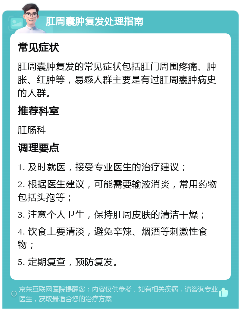 肛周囊肿复发处理指南 常见症状 肛周囊肿复发的常见症状包括肛门周围疼痛、肿胀、红肿等，易感人群主要是有过肛周囊肿病史的人群。 推荐科室 肛肠科 调理要点 1. 及时就医，接受专业医生的治疗建议； 2. 根据医生建议，可能需要输液消炎，常用药物包括头孢等； 3. 注意个人卫生，保持肛周皮肤的清洁干燥； 4. 饮食上要清淡，避免辛辣、烟酒等刺激性食物； 5. 定期复查，预防复发。