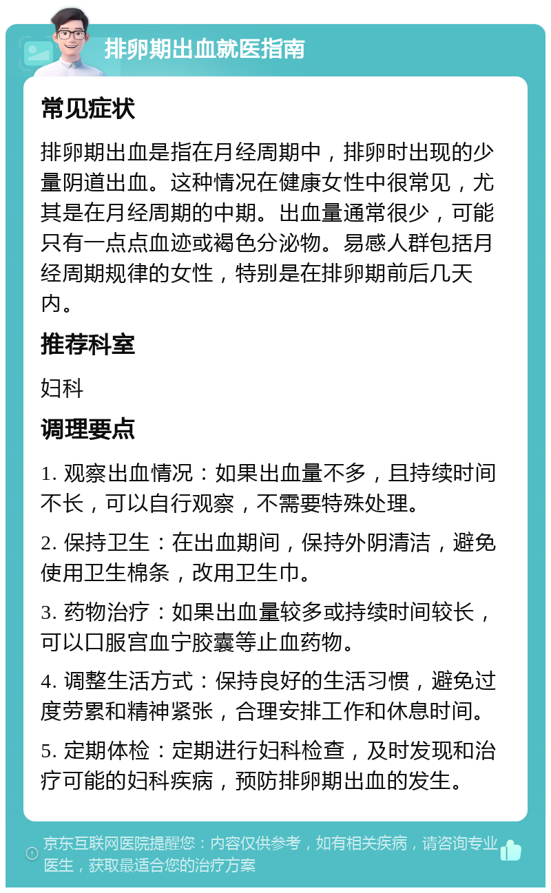 排卵期出血就医指南 常见症状 排卵期出血是指在月经周期中，排卵时出现的少量阴道出血。这种情况在健康女性中很常见，尤其是在月经周期的中期。出血量通常很少，可能只有一点点血迹或褐色分泌物。易感人群包括月经周期规律的女性，特别是在排卵期前后几天内。 推荐科室 妇科 调理要点 1. 观察出血情况：如果出血量不多，且持续时间不长，可以自行观察，不需要特殊处理。 2. 保持卫生：在出血期间，保持外阴清洁，避免使用卫生棉条，改用卫生巾。 3. 药物治疗：如果出血量较多或持续时间较长，可以口服宫血宁胶囊等止血药物。 4. 调整生活方式：保持良好的生活习惯，避免过度劳累和精神紧张，合理安排工作和休息时间。 5. 定期体检：定期进行妇科检查，及时发现和治疗可能的妇科疾病，预防排卵期出血的发生。