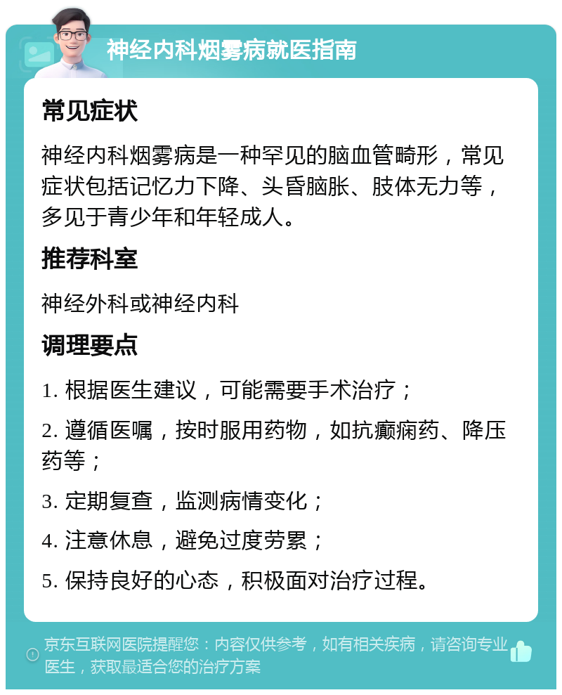 神经内科烟雾病就医指南 常见症状 神经内科烟雾病是一种罕见的脑血管畸形，常见症状包括记忆力下降、头昏脑胀、肢体无力等，多见于青少年和年轻成人。 推荐科室 神经外科或神经内科 调理要点 1. 根据医生建议，可能需要手术治疗； 2. 遵循医嘱，按时服用药物，如抗癫痫药、降压药等； 3. 定期复查，监测病情变化； 4. 注意休息，避免过度劳累； 5. 保持良好的心态，积极面对治疗过程。