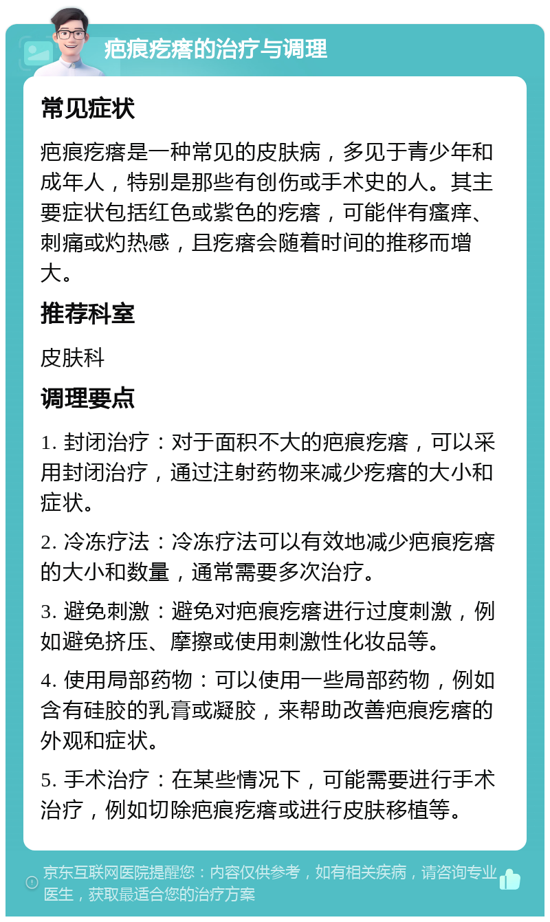 疤痕疙瘩的治疗与调理 常见症状 疤痕疙瘩是一种常见的皮肤病，多见于青少年和成年人，特别是那些有创伤或手术史的人。其主要症状包括红色或紫色的疙瘩，可能伴有瘙痒、刺痛或灼热感，且疙瘩会随着时间的推移而增大。 推荐科室 皮肤科 调理要点 1. 封闭治疗：对于面积不大的疤痕疙瘩，可以采用封闭治疗，通过注射药物来减少疙瘩的大小和症状。 2. 冷冻疗法：冷冻疗法可以有效地减少疤痕疙瘩的大小和数量，通常需要多次治疗。 3. 避免刺激：避免对疤痕疙瘩进行过度刺激，例如避免挤压、摩擦或使用刺激性化妆品等。 4. 使用局部药物：可以使用一些局部药物，例如含有硅胶的乳膏或凝胶，来帮助改善疤痕疙瘩的外观和症状。 5. 手术治疗：在某些情况下，可能需要进行手术治疗，例如切除疤痕疙瘩或进行皮肤移植等。