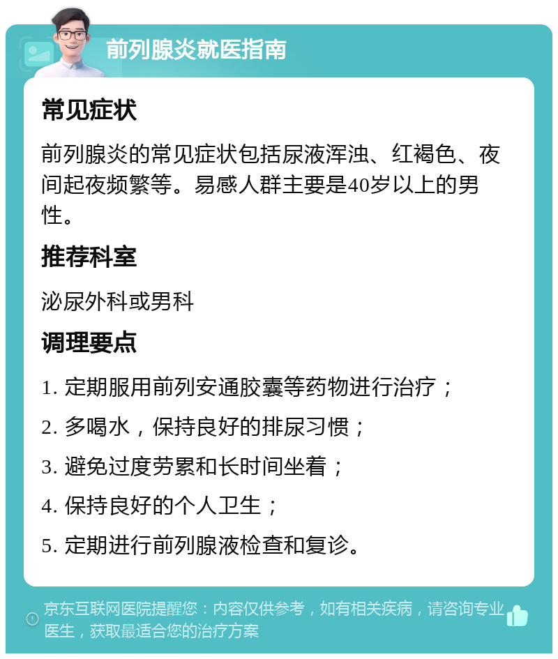 前列腺炎就医指南 常见症状 前列腺炎的常见症状包括尿液浑浊、红褐色、夜间起夜频繁等。易感人群主要是40岁以上的男性。 推荐科室 泌尿外科或男科 调理要点 1. 定期服用前列安通胶囊等药物进行治疗； 2. 多喝水，保持良好的排尿习惯； 3. 避免过度劳累和长时间坐着； 4. 保持良好的个人卫生； 5. 定期进行前列腺液检查和复诊。