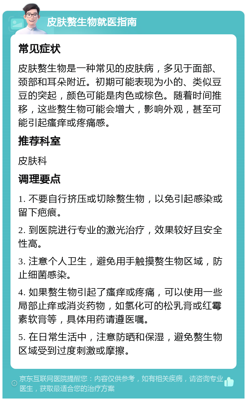 皮肤赘生物就医指南 常见症状 皮肤赘生物是一种常见的皮肤病，多见于面部、颈部和耳朵附近。初期可能表现为小的、类似豆豆的突起，颜色可能是肉色或棕色。随着时间推移，这些赘生物可能会增大，影响外观，甚至可能引起瘙痒或疼痛感。 推荐科室 皮肤科 调理要点 1. 不要自行挤压或切除赘生物，以免引起感染或留下疤痕。 2. 到医院进行专业的激光治疗，效果较好且安全性高。 3. 注意个人卫生，避免用手触摸赘生物区域，防止细菌感染。 4. 如果赘生物引起了瘙痒或疼痛，可以使用一些局部止痒或消炎药物，如氢化可的松乳膏或红霉素软膏等，具体用药请遵医嘱。 5. 在日常生活中，注意防晒和保湿，避免赘生物区域受到过度刺激或摩擦。