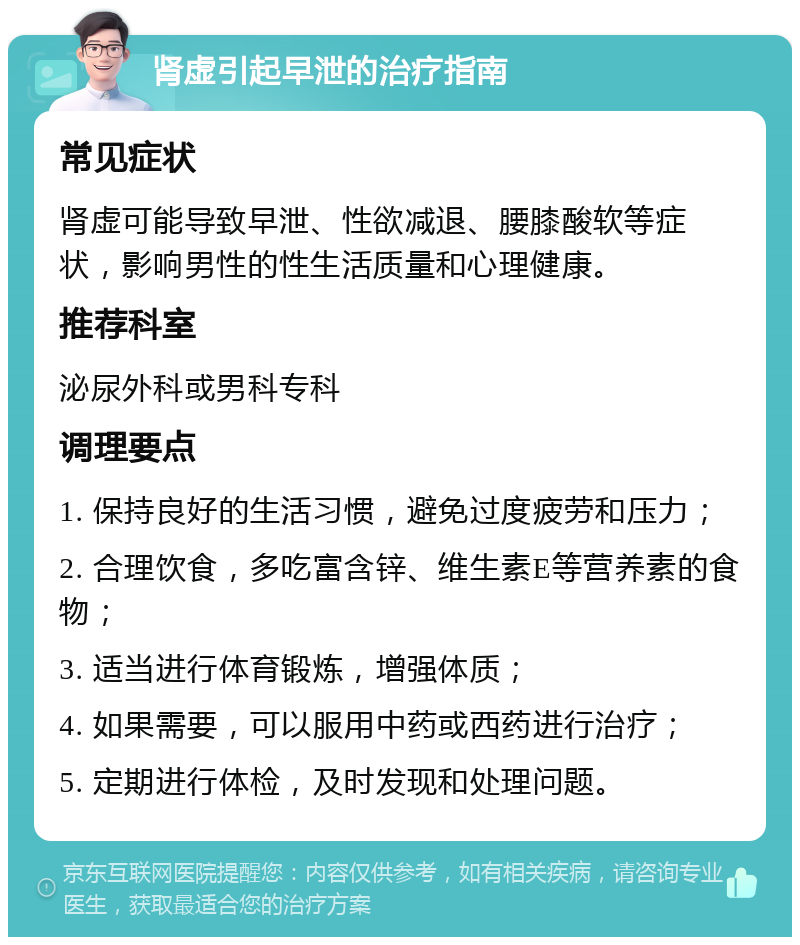 肾虚引起早泄的治疗指南 常见症状 肾虚可能导致早泄、性欲减退、腰膝酸软等症状，影响男性的性生活质量和心理健康。 推荐科室 泌尿外科或男科专科 调理要点 1. 保持良好的生活习惯，避免过度疲劳和压力； 2. 合理饮食，多吃富含锌、维生素E等营养素的食物； 3. 适当进行体育锻炼，增强体质； 4. 如果需要，可以服用中药或西药进行治疗； 5. 定期进行体检，及时发现和处理问题。