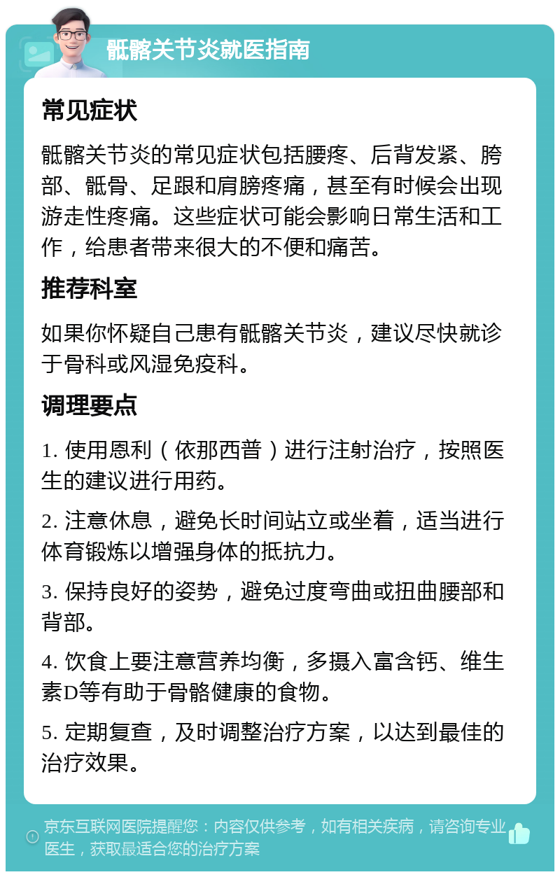 骶髂关节炎就医指南 常见症状 骶髂关节炎的常见症状包括腰疼、后背发紧、胯部、骶骨、足跟和肩膀疼痛，甚至有时候会出现游走性疼痛。这些症状可能会影响日常生活和工作，给患者带来很大的不便和痛苦。 推荐科室 如果你怀疑自己患有骶髂关节炎，建议尽快就诊于骨科或风湿免疫科。 调理要点 1. 使用恩利（依那西普）进行注射治疗，按照医生的建议进行用药。 2. 注意休息，避免长时间站立或坐着，适当进行体育锻炼以增强身体的抵抗力。 3. 保持良好的姿势，避免过度弯曲或扭曲腰部和背部。 4. 饮食上要注意营养均衡，多摄入富含钙、维生素D等有助于骨骼健康的食物。 5. 定期复查，及时调整治疗方案，以达到最佳的治疗效果。