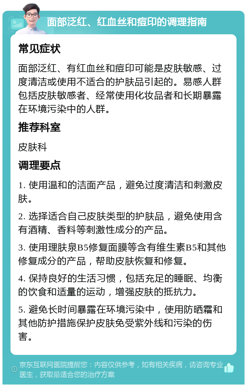 面部泛红、红血丝和痘印的调理指南 常见症状 面部泛红、有红血丝和痘印可能是皮肤敏感、过度清洁或使用不适合的护肤品引起的。易感人群包括皮肤敏感者、经常使用化妆品者和长期暴露在环境污染中的人群。 推荐科室 皮肤科 调理要点 1. 使用温和的洁面产品，避免过度清洁和刺激皮肤。 2. 选择适合自己皮肤类型的护肤品，避免使用含有酒精、香料等刺激性成分的产品。 3. 使用理肤泉B5修复面膜等含有维生素B5和其他修复成分的产品，帮助皮肤恢复和修复。 4. 保持良好的生活习惯，包括充足的睡眠、均衡的饮食和适量的运动，增强皮肤的抵抗力。 5. 避免长时间暴露在环境污染中，使用防晒霜和其他防护措施保护皮肤免受紫外线和污染的伤害。