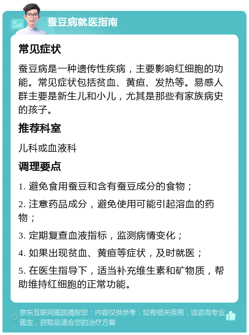 蚕豆病就医指南 常见症状 蚕豆病是一种遗传性疾病，主要影响红细胞的功能。常见症状包括贫血、黄疸、发热等。易感人群主要是新生儿和小儿，尤其是那些有家族病史的孩子。 推荐科室 儿科或血液科 调理要点 1. 避免食用蚕豆和含有蚕豆成分的食物； 2. 注意药品成分，避免使用可能引起溶血的药物； 3. 定期复查血液指标，监测病情变化； 4. 如果出现贫血、黄疸等症状，及时就医； 5. 在医生指导下，适当补充维生素和矿物质，帮助维持红细胞的正常功能。