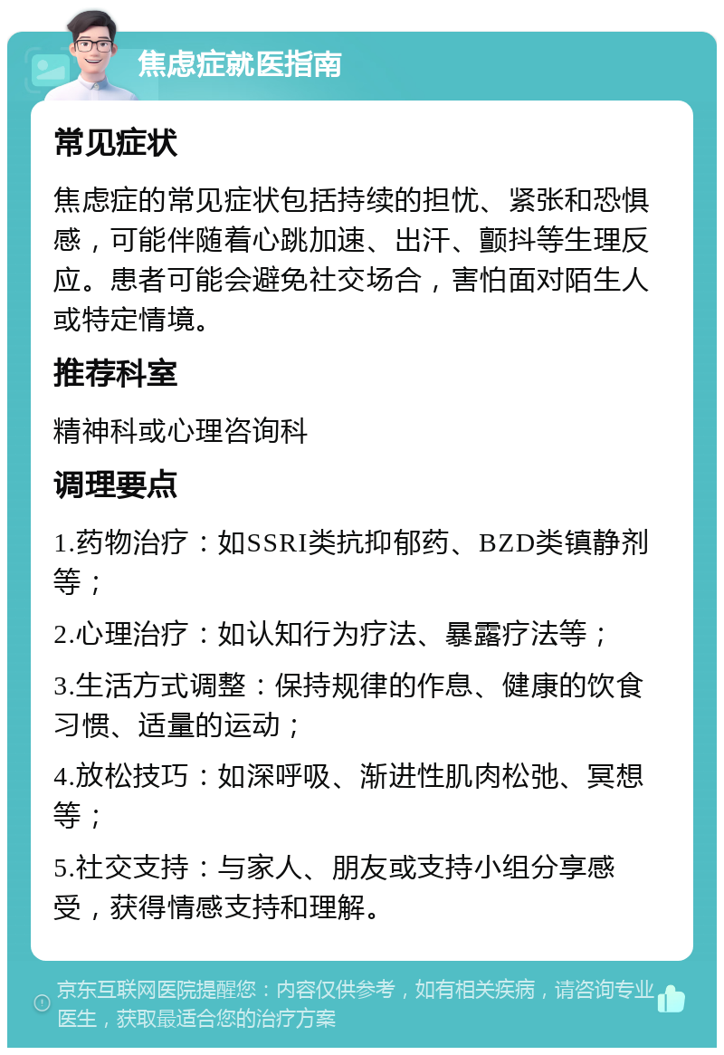 焦虑症就医指南 常见症状 焦虑症的常见症状包括持续的担忧、紧张和恐惧感，可能伴随着心跳加速、出汗、颤抖等生理反应。患者可能会避免社交场合，害怕面对陌生人或特定情境。 推荐科室 精神科或心理咨询科 调理要点 1.药物治疗：如SSRI类抗抑郁药、BZD类镇静剂等； 2.心理治疗：如认知行为疗法、暴露疗法等； 3.生活方式调整：保持规律的作息、健康的饮食习惯、适量的运动； 4.放松技巧：如深呼吸、渐进性肌肉松弛、冥想等； 5.社交支持：与家人、朋友或支持小组分享感受，获得情感支持和理解。