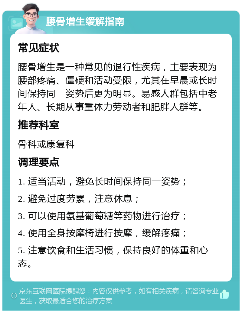 腰骨增生缓解指南 常见症状 腰骨增生是一种常见的退行性疾病，主要表现为腰部疼痛、僵硬和活动受限，尤其在早晨或长时间保持同一姿势后更为明显。易感人群包括中老年人、长期从事重体力劳动者和肥胖人群等。 推荐科室 骨科或康复科 调理要点 1. 适当活动，避免长时间保持同一姿势； 2. 避免过度劳累，注意休息； 3. 可以使用氨基葡萄糖等药物进行治疗； 4. 使用全身按摩椅进行按摩，缓解疼痛； 5. 注意饮食和生活习惯，保持良好的体重和心态。